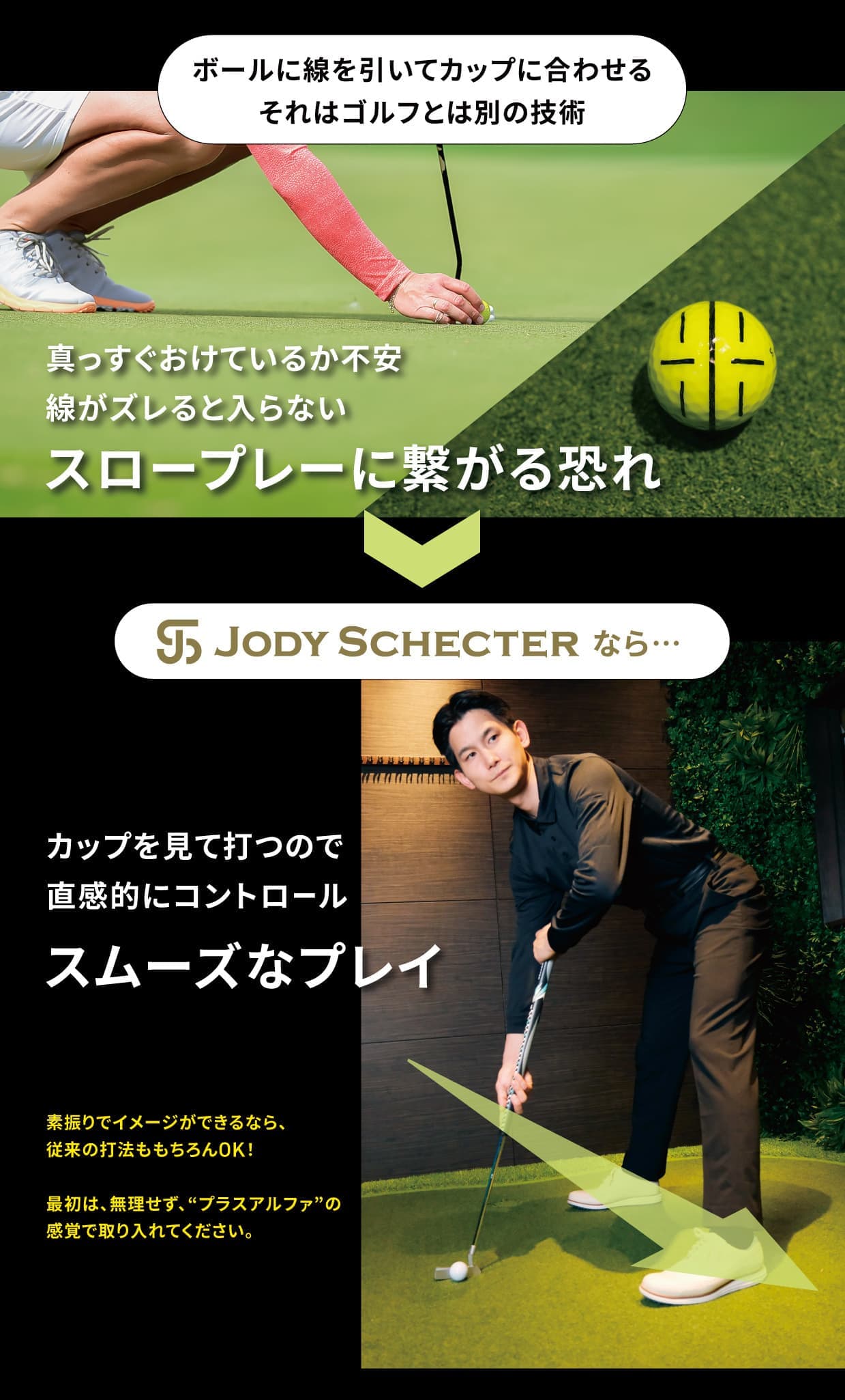 ボールに線を引いてカップに合わせる。それはゴルフとは別の技術。真っすぐおけているか不安・線がズレると入らない→スロープレーに繋がる恐れ→JODY SCHECTERなら・・・カップを見て打つので直感的にコントロール→スムーズなプレイ。素振りでイメージができるなら、従来の打法ももちろんOK！ 最初は、無理せず、“プラスアルファ”の感覚で取り入れてください。